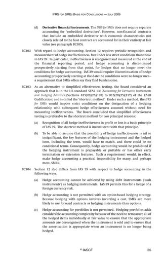 IFRS FOR SMES BASIS FOR CONCLUSIONS — JULY 2009
© IASCF 35
(d) Derivative financial instruments. The IFRS for SMEs does not require separate
accounting for ‘embedded derivatives’. However, non-financial contracts
that include an embedded derivative with economic characteristics not
closely related to the host contract are accounted for in their entirety at fair
value (see paragraph BC105).
BC102 With regard to hedge accounting, Section 12 requires periodic recognition and
measurement of hedge ineffectiveness, but under less strict conditions than those
in IAS 39. In particular, ineffectiveness is recognised and measured at the end of
the financial reporting period, and hedge accounting is discontinued
prospectively starting from that point, for hedges that no longer meet the
conditions for hedge accounting. IAS 39 would require discontinuation of hedge
accounting prospectively starting at the date the conditions were no longer met—
a requirement that SMEs often say they find burdensome.
BC103 As an alternative to simplified effectiveness testing, the Board considered an
approach that is in the US standard SFAS 133 Accounting for Derivative Instruments
and Hedging Activities (Sections 815(20)(25)(102) to 815(20)(25)(117) of the FASB
Codification) and is called the ‘shortcut method’. Under such a method, the IFRS
for SMEs would impose strict conditions on the designation of a hedging
relationship with subsequent hedge effectiveness assumed without need for
measuring ineffectiveness. The Board concluded that simplified effectiveness
testing is preferable to the shortcut method for two principal reasons:
(a) Recognition of all hedge ineffectiveness in profit or loss is a basic principle
of IAS 39. The shortcut method is inconsistent with that principle.
(b) To be able to assume that the possibility of hedge ineffectiveness is nil or
insignificant, the key features of the hedging instrument and the hedged
item, including the term, would have to match, and there could be no
conditional terms. Consequently, hedge accounting would be prohibited if
the hedging instrument is prepayable or puttable or has other early
termination or extension features. Such a requirement would, in effect,
make hedge accounting a practical impossibility for many, and perhaps
most, SMEs.
BC104 Section 12 also differs from IAS 39 with respect to hedge accounting in the
following ways:
(a) Hedge accounting cannot be achieved by using debt instruments (‘cash
instruments’) as hedging instruments. IAS 39 permits this for a hedge of a
foreign currency risk.
(b) Hedge accounting is not permitted with an option-based hedging strategy.
Because hedging with options involves incurring a cost, SMEs are more
likely to use forward contracts as hedging instruments than options.
(c) Hedge accounting for portfolios is not permitted. Hedging portfolios adds
considerable accounting complexity because of the need to remeasure all of
the hedged items individually at fair value to ensure that the appropriate
amounts are derecognised when the instrument is sold and to ensure that
the amortisation is appropriate when an instrument is no longer being
hedged.
 