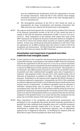IFRS FOR SMES BASIS FOR CONCLUSIONS — JULY 2009
© IASCF 37
that the available-for-sale classification of IAS 39 is appropriate to account
for strategic investments. Under the IFRS for SMEs, however, these strategic
investments would be accounted for either at fair value through profit or
loss or at amortised cost.
(d) The derecognition provisions of the IFRS for SMEs would not result in
derecognition for many securitisations and factoring transactions that
SMEs may enter into, whereas IAS 39 would result in derecognition.
BC107 The exposure draft had proposed that an entity electing to follow IAS 39 instead
of the financial instruments sections of the IFRS for SMEs would also have to
comply in full with the disclosure requirements of IFRS 7 Financial Instruments:
Disclosures. Many respondents to the exposure draft argued that many of the
IFRS 7 disclosures are designed for financial institutions (which are ineligible to
use the IFRS for SMEs) or for entities whose securities are traded in public capital
markets. In their view, the financial instruments disclosures in the IFRS for SMEs
are appropriate for all SMEs including those that choose to look to IAS 39 for
recognition and measurement. The Board found this argument persuasive, and
the IFRS for SMEs does not require the IFRS 7 disclosures.
Amortisation and impairment of goodwill and other
indefinite-lived intangible assets
BC108 In their responses to the recognition and measurement questionnaire and at the
round-table meetings, many preparers and auditors of SMEs’ financial statements
said that the requirement in IAS 36 Impairment of Assets for an annual calculation
of the recoverable amount of goodwill and other indefinite-lived intangible assets
is onerous for SMEs because of the expertise and cost involved. They proposed, as
an alternative, that SMEs should be required to calculate the recoverable amount
of goodwill and other indefinite-lived intangible assets only if impairment is
indicated. They proposed, further, that the IFRS for SMEs should include a list of
indicators of impairment as guidance for SMEs. The Board agreed with those
proposals. Respondents to the exposure draft supported the Board’s decision on
an indicator approach to impairment. Consequently, the IFRS for SMEs establishes
an indicator approach and includes a list of indicators based on both internal and
external sources of information. In addition if goodwill cannot be allocated to
individual cash-generating units (or groups of cash-generating units) on a
non-arbitrary basis, then the IFRS for SMEs provides relief by letting the entity test
goodwill for impairment by determining the recoverable amount of the acquired
entity in its entirety if the goodwill relates to an acquired entity that has not been
integrated. If the goodwill relates to an entity that has been integrated into the
group, the recoverable amount of the entire group of entities is tested.
BC109 Many respondents to the recognition and measurement questionnaire and
participants in the round-table discussions favoured requiring amortisation of
goodwill and other indefinite-lived intangible assets over a specified maximum
period. Proposals generally ranged from 10 to 20 years. They argued that
amortisation is simpler than an impairment approach, even an impairment
approach that is triggered by indicators. In developing the exposure draft, the
Board did not agree with that proposal for three main reasons:
 
