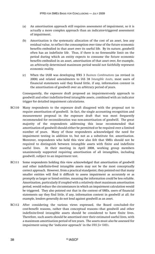 IFRS FOR SMES BASIS FOR CONCLUSIONS — JULY 2009
38 © IASCF
(a) An amortisation approach still requires assessment of impairment, so it is
actually a more complex approach than an indicator-triggered assessment
of impairment.
(b) Amortisation is the systematic allocation of the cost of an asset, less any
residual value, to reflect the consumption over time of the future economic
benefits embodied in that asset over its useful life. By its nature, goodwill
often has an indefinite life. Thus, if there is no foreseeable limit on the
period during which an entity expects to consume the future economic
benefits embodied in an asset, amortisation of that asset over, for example,
an arbitrarily determined maximum period would not faithfully represent
economic reality.
(c) When the IASB was developing IFRS 3 Business Combinations (as revised in
2008) and related amendments to IAS 38 Intangible Assets, most users of
financial statements said they found little, if any, information content in
the amortisation of goodwill over an arbitrary period of years.
Consequently, the exposure draft proposed an impairment-only approach to
goodwill and other indefinite-lived intangible assets, combined with an indicator
trigger for detailed impairment calculations.
BC110 Many respondents to the exposure draft disagreed with the proposal not to
require amortisation of goodwill. In fact, the single accounting recognition and
measurement proposal in the exposure draft that was most frequently
recommended for reconsideration was non-amortisation of goodwill. The great
majority of the respondents addressing this issue recommended that
amortisation of goodwill should either be permitted or be required over a limited
number of years. Many of those respondents acknowledged the need for
impairment testing in addition to, but not as a substitute for, amortisation.
Moreover, respondents who held this view also felt that SMEs should not be
required to distinguish between intangible assets with finite and indefinite
useful lives. At their meeting in April 2008, working group members
unanimously supported requiring amortisation of all intangibles, including
goodwill, subject to an impairment test.
BC111 Some respondents holding this view acknowledged that amortisation of goodwill
and other indefinite-lived intangible assets may not be the most conceptually
correct approach. However, from a practical standpoint, they pointed out that many
smaller entities will find it difficult to assess impairment as accurately or as
promptly as larger or listed entities, meaning the information could be less reliable.
Amortisation, particularly if coupled with a relatively short maximum amortisation
period, would reduce the circumstances in which an impairment calculation would
be triggered. They also pointed out that in the context of SMEs, users of financial
statements say they find little, if any, information content in goodwill at all; for
example, lenders generally do not lend against goodwill as an asset.
BC112 After considering the various views expressed, the Board concluded—for
cost-benefit reasons, rather than conceptual reasons—that goodwill and other
indefinite-lived intangible assets should be considered to have finite lives.
Therefore, such assets should be amortised over their estimated useful lives, with
a maximum amortisation period of ten years. The assets must also be assessed for
impairment using the ‘indicator approach’ in the IFRS for SMEs.
 