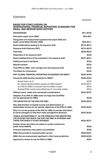 IFRS FOR SMES BASIS FOR CONCLUSIONS — JULY 2009
© IASCF 3
CONTENTS
paragraphs
BASIS FOR CONCLUSIONS ON
INTERNATIONAL FINANCIAL REPORTING STANDARD FOR
SMALL AND MEDIUM-SIZED ENTITIES
BACKGROUND BC1–BC35
Discussion paper (June 2004) BC5–BC7
Recognition and measurement questionnaire (April 2005) and
public round tables (October 2005) BC8–BC11
Board deliberations leading to the exposure draft BC12–BC14
Exposure draft (February 2007) BC15–BC19
Field tests BC20–BC25
Responses to the exposure draft BC26
Board redeliberations of the proposals in the exposure draft BC27–BC31
Additional input to the Board BC32
Special outreach BC33
Final IFRS for SMEs: main changes from the exposure draft BC34
This Basis for Conclusions BC35
WHY GLOBAL FINANCIAL REPORTING STANDARDS FOR SMEs? BC36–BC48
Should the IASB develop standards for SMEs? BC38–BC43
Should others do it? BC39
Do national standard-setters support an IASB initiative? BC40–BC41
An IFRS for SMEs is consistent with the IASB’s mission BC42
Existing IFRSs include some differences for non-public entities BC43
Different users’ needs and cost-benefit considerations BC44–BC47
Adoption of an IFRS for SMEs does not imply that full IFRSs
are not appropriate for SMEs BC48
THE OBJECTIVE OF THE IFRS FOR SMEs BC49–BC54
Why determination of taxable income and determination of
distributable income are not specific objectives of the IFRS for SMEs BC49–BC52
Why it is not the purpose of the IFRS for SMEs to provide information
to owner-managers to help them make management decisions BC53–BC54
‘PUBLIC ACCOUNTABILITY’ AS THE PRINCIPLE FOR IDENTIFYING
THE ENTITIES FOR WHICH THE IFRS FOR SMEs IS INTENDED AND
THOSE FOR WHICH IT IS NOT INTENDED BC55–BC77
Entities whose securities are traded in a public market have
public accountability BC58
Financial institutions have public accountability BC59
SMEs that provide an essential public service BC60–BC61
SMEs that are economically significant in their home jurisdiction BC62–BC63
Approval by owners to use the IFRS for SMEs BC64
 