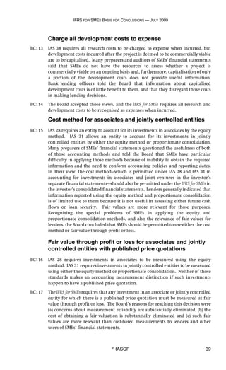 IFRS FOR SMES BASIS FOR CONCLUSIONS — JULY 2009
© IASCF 39
Charge all development costs to expense
BC113 IAS 38 requires all research costs to be charged to expense when incurred, but
development costs incurred after the project is deemed to be commercially viable
are to be capitalised. Many preparers and auditors of SMEs’ financial statements
said that SMEs do not have the resources to assess whether a project is
commercially viable on an ongoing basis and, furthermore, capitalisation of only
a portion of the development costs does not provide useful information.
Bank lending officers told the Board that information about capitalised
development costs is of little benefit to them, and that they disregard those costs
in making lending decisions.
BC114 The Board accepted those views, and the IFRS for SMEs requires all research and
development costs to be recognised as expenses when incurred.
Cost method for associates and jointly controlled entities
BC115 IAS 28 requires an entity to account for its investments in associates by the equity
method. IAS 31 allows an entity to account for its investments in jointly
controlled entities by either the equity method or proportionate consolidation.
Many preparers of SMEs’ financial statements questioned the usefulness of both
of those accounting methods and told the Board that SMEs have particular
difficulty in applying those methods because of inability to obtain the required
information and the need to conform accounting policies and reporting dates.
In their view, the cost method—which is permitted under IAS 28 and IAS 31 in
accounting for investments in associates and joint ventures in the investor’s
separate financial statements—should also be permitted under the IFRS for SMEs in
the investor’s consolidated financial statements. Lenders generally indicated that
information reported using the equity method and proportionate consolidation
is of limited use to them because it is not useful in assessing either future cash
flows or loan security. Fair values are more relevant for those purposes.
Recognising the special problems of SMEs in applying the equity and
proportionate consolidation methods, and also the relevance of fair values for
lenders, the Board concluded that SMEs should be permitted to use either the cost
method or fair value through profit or loss.
Fair value through profit or loss for associates and jointly
controlled entities with published price quotations
BC116 IAS 28 requires investments in associates to be measured using the equity
method. IAS 31 requires investments in jointly controlled entities to be measured
using either the equity method or proportionate consolidation. Neither of those
standards makes an accounting measurement distinction if such investments
happen to have a published price quotation.
BC117 The IFRS for SMEs requires that any investment in an associate or jointly controlled
entity for which there is a published price quotation must be measured at fair
value through profit or loss. The Board’s reasons for reaching this decision were
(a) concerns about measurement reliability are substantially eliminated, (b) the
cost of obtaining a fair valuation is substantially eliminated and (c) such fair
values are more relevant than cost-based measurements to lenders and other
users of SMEs’ financial statements.
 