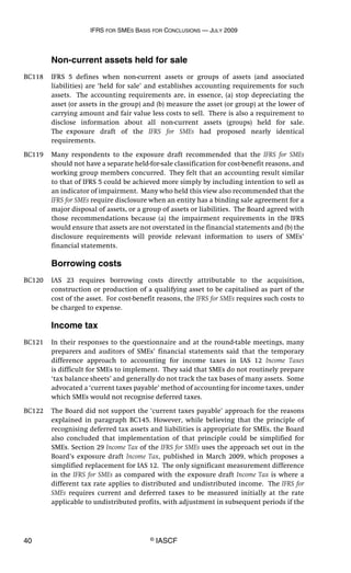 IFRS FOR SMES BASIS FOR CONCLUSIONS — JULY 2009
40 © IASCF
Non-current assets held for sale
BC118 IFRS 5 defines when non-current assets or groups of assets (and associated
liabilities) are ‘held for sale’ and establishes accounting requirements for such
assets. The accounting requirements are, in essence, (a) stop depreciating the
asset (or assets in the group) and (b) measure the asset (or group) at the lower of
carrying amount and fair value less costs to sell. There is also a requirement to
disclose information about all non-current assets (groups) held for sale.
The exposure draft of the IFRS for SMEs had proposed nearly identical
requirements.
BC119 Many respondents to the exposure draft recommended that the IFRS for SMEs
should not have a separate held-for-sale classification for cost-benefit reasons, and
working group members concurred. They felt that an accounting result similar
to that of IFRS 5 could be achieved more simply by including intention to sell as
an indicator of impairment. Many who held this view also recommended that the
IFRS for SMEs require disclosure when an entity has a binding sale agreement for a
major disposal of assets, or a group of assets or liabilities. The Board agreed with
those recommendations because (a) the impairment requirements in the IFRS
would ensure that assets are not overstated in the financial statements and (b) the
disclosure requirements will provide relevant information to users of SMEs’
financial statements.
Borrowing costs
BC120 IAS 23 requires borrowing costs directly attributable to the acquisition,
construction or production of a qualifying asset to be capitalised as part of the
cost of the asset. For cost-benefit reasons, the IFRS for SMEs requires such costs to
be charged to expense.
Income tax
BC121 In their responses to the questionnaire and at the round-table meetings, many
preparers and auditors of SMEs’ financial statements said that the temporary
difference approach to accounting for income taxes in IAS 12 Income Taxes
is difficult for SMEs to implement. They said that SMEs do not routinely prepare
‘tax balance sheets’ and generally do not track the tax bases of many assets. Some
advocated a ‘current taxes payable’ method of accounting for income taxes, under
which SMEs would not recognise deferred taxes.
BC122 The Board did not support the ‘current taxes payable’ approach for the reasons
explained in paragraph BC145. However, while believing that the principle of
recognising deferred tax assets and liabilities is appropriate for SMEs, the Board
also concluded that implementation of that principle could be simplified for
SMEs. Section 29 Income Tax of the IFRS for SMEs uses the approach set out in the
Board’s exposure draft Income Tax, published in March 2009, which proposes a
simplified replacement for IAS 12. The only significant measurement difference
in the IFRS for SMEs as compared with the exposure draft Income Tax is where a
different tax rate applies to distributed and undistributed income. The IFRS for
SMEs requires current and deferred taxes to be measured initially at the rate
applicable to undistributed profits, with adjustment in subsequent periods if the
 
