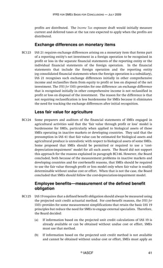 IFRS FOR SMES BASIS FOR CONCLUSIONS — JULY 2009
© IASCF 41
profits are distributed. The Income Tax exposure draft would initially measure
current and deferred taxes at the tax rate expected to apply when the profits are
distributed.
Exchange differences on monetary items
BC123 IAS 21 requires exchange differences arising on a monetary item that forms part
of a reporting entity’s net investment in a foreign operation to be recognised in
profit or loss in the separate financial statements of the reporting entity or the
individual financial statements of the foreign operation. In the financial
statements that include the foreign operation and the reporting entity
(eg consolidated financial statements when the foreign operation is a subsidiary),
IAS 21 recognises such exchange differences initially in other comprehensive
income and reclassifies them from equity to profit or loss on disposal of the net
investment. The IFRS for SMEs provides for one difference: an exchange difference
that is recognised initially in other comprehensive income is not reclassified in
profit or loss on disposal of the investment. The reason for the difference is that
not requiring reclassification is less burdensome for SMEs because it eliminates
the need for tracking the exchange differences after initial recognition.
Less fair value for agriculture
BC124 Some preparers and auditors of the financial statements of SMEs engaged in
agricultural activities said that the ‘fair value through profit or loss’ model is
burdensome for SMEs, particularly when applied to biological assets of those
SMEs operating in inactive markets or developing countries. They said that the
presumption in IAS 41 that fair value can be estimated for biological assets and
agricultural produce is unrealistic with respect to biological assets of some SMEs.
Some proposed that SMEs should be permitted or required to use a ‘cost-
depreciation-impairment’ model for all such assets. The Board did not support
this approach for the reasons explained in paragraph BC146. However, the Board
concluded, both because of the measurement problems in inactive markets and
developing countries and for cost-benefit reasons, that SMEs should be required
to use the fair value through profit or loss model only when fair value is readily
determinable without undue cost or effort. When that is not the case, the Board
concluded that SMEs should follow the cost-depreciation-impairment model.
Employee benefits—measurement of the defined benefit
obligation
BC125 IAS 19 requires that a defined benefit obligation should always be measured using
the projected unit credit actuarial method. For cost-benefit reasons, the IFRS for
SMEs provides for some measurement simplifications that retain the basic IAS 19
principles but reduce the need for SMEs to engage external specialists. Therefore,
the Board decided:
(a) If information based on the projected unit credit calculations of IAS 19 is
already available or can be obtained without undue cost or effort, SMEs
must use that method.
(b) If information based on the projected unit credit method is not available
and cannot be obtained without undue cost or effort, SMEs must apply an
 