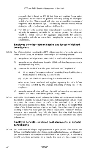 IFRS FOR SMES BASIS FOR CONCLUSIONS — JULY 2009
42 © IASCF
approach that is based on IAS 19 but does not consider future salary
progression, future service or possible mortality during an employee’s
period of service. This approach still takes into account life expectancy of
employees after retirement age. The resulting defined benefit pension
obligation reflects both vested and unvested benefits.
(c) The IFRS for SMEs clarifies that comprehensive valuations would not
normally be necessary annually. In the interim periods, the valuations
would be rolled forward for aggregate adjustments for employee
composition and salaries, but without changing the turnover or mortality
assumptions.
Employee benefits—actuarial gains and losses of defined
benefit plans
BC126 One of the principal complexities of IAS 19 is recognition of actuarial gains and
losses. Under IAS 19, an entity can choose any of the following options:
(a) recognise actuarial gains and losses in full in profit or loss when they occur.
(b) recognise actuarial gains and losses in full directly in other comprehensive
income when they occur.
(c) amortise the excess of actuarial gains and losses over the greater of
(i) 10 per cent of the present value of the defined benefit obligation at
that date (before deducting plan assets) and
(ii) 10 per cent of the fair value of any plan assets at that date
(with those limits calculated and applied separately for each defined
benefit plan) divided by the average remaining working life of the
employees.
(d) recognise actuarial gains and losses in profit or loss using any systematic
method that results in faster recognition than (c) above.
BC127 The IFRS for SMEs does not permit either of the deferral and amortisation methods
described in (c) or (d). Instead, it requires immediate recognition with an option
to present the amount either in profit or loss (method (a)) or in other
comprehensive income (method (b)). Methods (a) and (b) are far simpler than
either of the deferral and amortisation methods. Methods (c) and (d) require
tracking of data over many years and annual calculations. Moreover, financial
statement users generally have told the Board that they find immediate
recognition (methods (a) and (b)) provides the most understandable and useful
information.
Employee benefits—unvested past service cost of defined
benefit plans
BC128 Past service cost relating to employee service in prior periods arises when a new
defined benefit plan is introduced or an existing plan is changed. IAS 19 requires
past service cost to be deferred and amortised as an expense (or, in the case of
benefit reductions, as income) on a straight-line basis over the average period
 