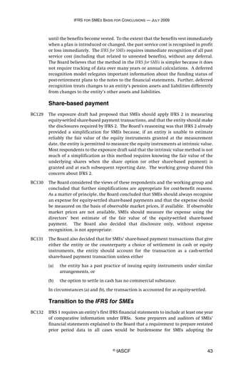IFRS FOR SMES BASIS FOR CONCLUSIONS — JULY 2009
© IASCF 43
until the benefits become vested. To the extent that the benefits vest immediately
when a plan is introduced or changed, the past service cost is recognised in profit
or loss immediately. The IFRS for SMEs requires immediate recognition of all past
service cost (including that related to unvested benefits), without any deferral.
The Board believes that the method in the IFRS for SMEs is simpler because it does
not require tracking of data over many years or annual calculations. A deferred
recognition model relegates important information about the funding status of
post-retirement plans to the notes to the financial statements. Further, deferred
recognition treats changes to an entity’s pension assets and liabilities differently
from changes to the entity’s other assets and liabilities.
Share-based payment
BC129 The exposure draft had proposed that SMEs should apply IFRS 2 in measuring
equity-settled share-based payment transactions, and that the entity should make
the disclosures required by IFRS 2. The Board’s reasoning was that IFRS 2 already
provided a simplification for SMEs because, if an entity is unable to estimate
reliably the fair value of the equity instruments granted at the measurement
date, the entity is permitted to measure the equity instruments at intrinsic value.
Most respondents to the exposure draft said that the intrinsic value method is not
much of a simplification as this method requires knowing the fair value of the
underlying shares when the share option (or other share-based payment) is
granted and at each subsequent reporting date. The working group shared this
concern about IFRS 2.
BC130 The Board considered the views of these respondents and the working group and
concluded that further simplifications are appropriate for cost-benefit reasons.
As a matter of principle, the Board concluded that SMEs should always recognise
an expense for equity-settled share-based payments and that the expense should
be measured on the basis of observable market prices, if available. If observable
market prices are not available, SMEs should measure the expense using the
directors’ best estimate of the fair value of the equity-settled share-based
payment. The Board also decided that disclosure only, without expense
recognition, is not appropriate.
BC131 The Board also decided that for SMEs’ share-based payment transactions that give
either the entity or the counterparty a choice of settlement in cash or equity
instruments, the entity should account for the transaction as a cash-settled
share-based payment transaction unless either
(a) the entity has a past practice of issuing equity instruments under similar
arrangements, or
(b) the option to settle in cash has no commercial substance.
In circumstances (a) and (b), the transaction is accounted for as equity-settled.
Transition to the IFRS for SMEs
BC132 IFRS 1 requires an entity’s first IFRS financial statements to include at least one year
of comparative information under IFRSs. Some preparers and auditors of SMEs’
financial statements explained to the Board that a requirement to prepare restated
prior period data in all cases would be burdensome for SMEs adopting the
 