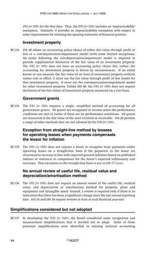 IFRS FOR SMES BASIS FOR CONCLUSIONS — JULY 2009
44 © IASCF
IFRS for SMEs for the first time. Thus, the IFRS for SMEs includes an ‘impracticability’
exemption. Similarly, it provides an impracticability exemption with respect to
some requirements for restating the opening statement of financial position.
Investment property
BC133 IAS 40 allows an accounting policy choice of either fair value through profit or
loss or a cost-depreciation-impairment model (with some limited exceptions).
An entity following the cost-depreciation-impairment model is required to
provide supplemental disclosure of the fair value of its investment property.
The IFRS for SMEs does not have an accounting policy choice but, rather, the
accounting for investment property is driven by circumstances. If an entity
knows or can measure the fair value of an item of investment property without
undue cost or effort, it must use the fair value through profit or loss model for
that investment property. It must use the cost-depreciation-impairment model
for other investment property. Unlike IAS 40, the IFRS for SMEs does not require
disclosure of the fair values of investment property measured on a cost basis.
Government grants
BC134 The IFRS for SMEs requires a single, simplified method of accounting for all
government grants. All grants are recognised in income when the performance
conditions are met or earlier if there are no performance conditions. All grants
are measured at the fair value of the asset received or receivable. IAS 20 permits
a range of other methods that are not allowed by the IFRS for SMEs.
Exception from straight-line method by lessees
for operating leases when payments compensate
the lessor for inflation
BC135 The IFRS for SMEs does not require a lessee to recognise lease payments under
operating leases on a straight-line basis if the payments to the lessor are
structured to increase in line with expected general inflation (based on published
indexes or statistics) to compensate for the lessor’s expected inflationary cost
increases. That exception to the straight-line basis is not in IAS 17 Leases.
No annual review of useful life, residual value and
depreciation/amortisation method
BC136 The IFRS for SMEs does not require an annual review of the useful life, residual
value, and depreciation or amortisation method for property, plant and
equipment and intangible assets. Instead, a review is required only if there is an
indication that there has been a significant change since the last annual reporting
date. IAS 16 and IAS 38 require reviews at least at each financial year-end.
Simplifications considered but not adopted
BC137 In developing the IFRS for SMEs, the Board considered some recognition and
measurement simplifications that it decided not to adopt. Some of those
potential simplifications were identified in existing national accounting
 