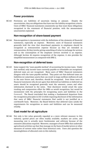 IFRS FOR SMES BASIS FOR CONCLUSIONS — JULY 2009
46 © IASCF
Fewer provisions
BC143 Provisions are liabilities of uncertain timing or amount. Despite the
uncertainties, they are obligations that have met the liability recognition criteria.
Users of SMEs’ financial statements consistently say they want these obligations
recognised in the statement of financial position, with the measurement
uncertainties explained.
Non-recognition of share-based payment
BC144 Non-recognition is inconsistent with the definitions of the elements of financial
statements, especially an expense. Moreover, users of financial statements
generally hold the view that share-based payments to employees should be
recognised as remuneration expense because (a) they are intended as
remuneration, (b) they involve giving something of value in exchange for services
and (c) the consumption of the employee services received is an expense.
Although Section 26 requires recognition of the expense, it also provides for
simplified measurement as compared with IFRS 2.
Non-recognition of deferred taxes
BC145 Some support the ‘taxes payable method’ of accounting for income taxes. Under
that method, only income taxes currently payable or refundable are recognised;
deferred taxes are not recognised. Many users of SMEs’ financial statements
disagree with the taxes payable method. They point out that deferred taxes are
liabilities (or sometimes assets) that can result in large outflows (inflows) of cash
in the near future and, therefore, should be recognised. Even those users of
financial statements who do not agree that deferred tax liabilities or deferred tax
assets should be recognised generally want the amounts, causes and other
information disclosed in the notes. Note disclosure would entail the same
tracking and computation effort for SMEs as would recognition, but would be
inconsistent with the principles for recognising assets and liabilities in the
Framework. The Board concluded that making a fundamental departure from
the recognition principles in IAS 12 while requiring disclosure of the information
that users of SMEs’ financial statements find useful is not justified on a
cost-benefit basis. Moreover, the Board believes that deferred taxes satisfy the
requirements for recognition as assets and liabilities and can be measured
reliably.
Cost model for all agriculture
BC146 Not only is fair value generally regarded as a more relevant measure in this
industry, quoted prices are often readily available, markets are active, and
measuring cost is actually more burdensome and arbitrary because of the
extensive allocations required. Moreover, managers of most SMEs that undertake
agricultural activities say that they manage on the basis of market prices or other
measures of current value rather than historical costs. Users also question the
meaningfulness of allocated costs in this industry.
 
