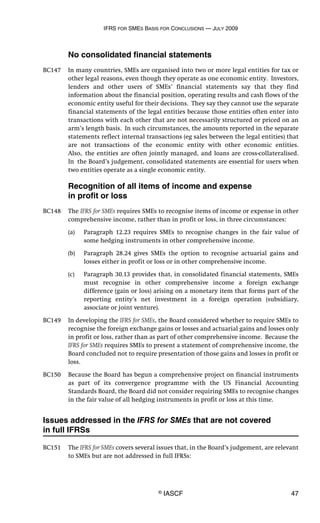 IFRS FOR SMES BASIS FOR CONCLUSIONS — JULY 2009
© IASCF 47
No consolidated financial statements
BC147 In many countries, SMEs are organised into two or more legal entities for tax or
other legal reasons, even though they operate as one economic entity. Investors,
lenders and other users of SMEs’ financial statements say that they find
information about the financial position, operating results and cash flows of the
economic entity useful for their decisions. They say they cannot use the separate
financial statements of the legal entities because those entities often enter into
transactions with each other that are not necessarily structured or priced on an
arm’s length basis. In such circumstances, the amounts reported in the separate
statements reflect internal transactions (eg sales between the legal entities) that
are not transactions of the economic entity with other economic entities.
Also, the entities are often jointly managed, and loans are cross-collateralised.
In the Board’s judgement, consolidated statements are essential for users when
two entities operate as a single economic entity.
Recognition of all items of income and expense
in profit or loss
BC148 The IFRS for SMEs requires SMEs to recognise items of income or expense in other
comprehensive income, rather than in profit or loss, in three circumstances:
(a) Paragraph 12.23 requires SMEs to recognise changes in the fair value of
some hedging instruments in other comprehensive income.
(b) Paragraph 28.24 gives SMEs the option to recognise actuarial gains and
losses either in profit or loss or in other comprehensive income.
(c) Paragraph 30.13 provides that, in consolidated financial statements, SMEs
must recognise in other comprehensive income a foreign exchange
difference (gain or loss) arising on a monetary item that forms part of the
reporting entity’s net investment in a foreign operation (subsidiary,
associate or joint venture).
BC149 In developing the IFRS for SMEs, the Board considered whether to require SMEs to
recognise the foreign exchange gains or losses and actuarial gains and losses only
in profit or loss, rather than as part of other comprehensive income. Because the
IFRS for SMEs requires SMEs to present a statement of comprehensive income, the
Board concluded not to require presentation of those gains and losses in profit or
loss.
BC150 Because the Board has begun a comprehensive project on financial instruments
as part of its convergence programme with the US Financial Accounting
Standards Board, the Board did not consider requiring SMEs to recognise changes
in the fair value of all hedging instruments in profit or loss at this time.
Issues addressed in the IFRS for SMEs that are not covered
in full IFRSs
BC151 The IFRS for SMEs covers several issues that, in the Board’s judgement, are relevant
to SMEs but are not addressed in full IFRSs:
 