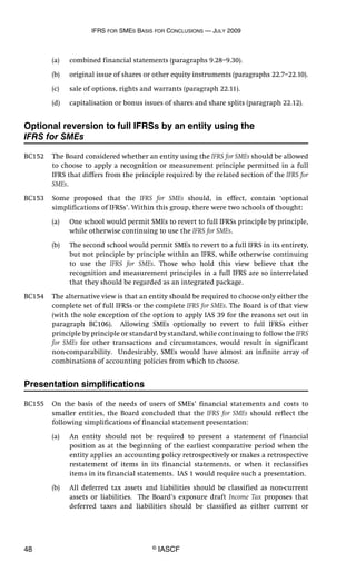 IFRS FOR SMES BASIS FOR CONCLUSIONS — JULY 2009
48 © IASCF
(a) combined financial statements (paragraphs 9.28–9.30).
(b) original issue of shares or other equity instruments (paragraphs 22.7–22.10).
(c) sale of options, rights and warrants (paragraph 22.11).
(d) capitalisation or bonus issues of shares and share splits (paragraph 22.12).
Optional reversion to full IFRSs by an entity using the
IFRS for SMEs
BC152 The Board considered whether an entity using the IFRS for SMEs should be allowed
to choose to apply a recognition or measurement principle permitted in a full
IFRS that differs from the principle required by the related section of the IFRS for
SMEs.
BC153 Some proposed that the IFRS for SMEs should, in effect, contain ‘optional
simplifications of IFRSs’. Within this group, there were two schools of thought:
(a) One school would permit SMEs to revert to full IFRSs principle by principle,
while otherwise continuing to use the IFRS for SMEs.
(b) The second school would permit SMEs to revert to a full IFRS in its entirety,
but not principle by principle within an IFRS, while otherwise continuing
to use the IFRS for SMEs. Those who hold this view believe that the
recognition and measurement principles in a full IFRS are so interrelated
that they should be regarded as an integrated package.
BC154 The alternative view is that an entity should be required to choose only either the
complete set of full IFRSs or the complete IFRS for SMEs. The Board is of that view
(with the sole exception of the option to apply IAS 39 for the reasons set out in
paragraph BC106). Allowing SMEs optionally to revert to full IFRSs either
principle by principle or standard by standard, while continuing to follow the IFRS
for SMEs for other transactions and circumstances, would result in significant
non-comparability. Undesirably, SMEs would have almost an infinite array of
combinations of accounting policies from which to choose.
Presentation simplifications
BC155 On the basis of the needs of users of SMEs’ financial statements and costs to
smaller entities, the Board concluded that the IFRS for SMEs should reflect the
following simplifications of financial statement presentation:
(a) An entity should not be required to present a statement of financial
position as at the beginning of the earliest comparative period when the
entity applies an accounting policy retrospectively or makes a retrospective
restatement of items in its financial statements, or when it reclassifies
items in its financial statements. IAS 1 would require such a presentation.
(b) All deferred tax assets and liabilities should be classified as non-current
assets or liabilities. The Board’s exposure draft Income Tax proposes that
deferred taxes and liabilities should be classified as either current or
 