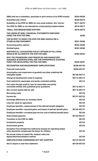 IFRS FOR SMES BASIS FOR CONCLUSIONS — JULY 2009
4 © IASCF
SMEs that are a subsidiary, associate or joint venture of an IFRS investor BC65–BC68
Quantified size criteria BC69–BC70
Suitability of the IFRS for SMEs for very small entities—the ‘micros’ BC71–BC75
The IFRS for SMEs is not intended for small publicly-traded entities BC76–BC77
‘SMALL AND MEDIUM-SIZED ENTITIES’ BC78–BC79
THE USERS OF SMEs’ FINANCIAL STATEMENTS PREPARED
USING THE IFRS FOR SMEs BC80
THE EXTENT TO WHICH THE IFRS FOR SMEs SHOULD BE A
STAND-ALONE DOCUMENT BC81–BC88
Accounting policy options BC84–BC86
Omitted topics BC87–BC88
WHETHER ALL ACCOUNTING POLICY OPTIONS IN FULL IFRSs
SHOULD BE ALLOWED IN THE IFRS FOR SMEs BC89–BC94
WHY THE FRAMEWORK AND PRINCIPLES AND MANDATORY
GUIDANCE IN EXISTING IFRSs ARE THE APPROPRIATE STARTING
POINT FOR DEVELOPING THE IFRS FOR SMEs BC95–BC97
RECOGNITION AND MEASUREMENT SIMPLIFICATIONS BC98–BC136
Financial instruments BC99–BC107
Amortisation and impairment of goodwill and other indefinite-life
intangible assets BC108–BC112
Charge all development costs to expense BC113–BC114
Cost method for associates and jointly controlled entities BC115
Fair value through profit or loss for associates and jointly
controlled entities with published price quotations BC116–BC117
Non-current assets held for sale BC118–BC119
Borrowing costs BC120
Income tax BC121–BC122
Exchange differences on monetary items BC123
Less fair value for agriculture BC124
Employee benefits—measurement of the defined benefit obligation BC125
Employee benefits—actuarial gains and losses of defined benefit plans BC126–BC127
Employee benefits—unvested past service cost of defined benefit plans BC128
Share-based payment BC129–BC131
Transition to the IFRS for SMEs BC132
Investment property BC133
Government grants BC134
Exception from straight-line method by lessees for operating leases
when payments compensate the lessor for inflation BC135
No annual review of useful life, residual value and
depreciation/amortisation method BC136
SIMPLIFICATIONS CONSIDERED BUT NOT ADOPTED BC137–BC150
Not to require a cash flow statement BC138–BC139
 