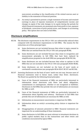 IFRS FOR SMES BASIS FOR CONCLUSIONS — JULY 2009
© IASCF 49
non-current according to the classification of the related non-tax asset or
liability in the statement of financial position.
(c) An entity is permitted to present a single statement of income and retained
earnings in place of separate statements of comprehensive income and
changes in equity if the only changes to its equity during the periods for
which financial statements are presented arise from profit or loss, payment
of dividends, corrections of prior period errors, and changes in accounting
policy. This option does not exist in full IFRSs.
Disclosure simplifications
BC156 The disclosure requirements in the IFRS for SMEs are substantially reduced when
compared with the disclosure requirements in full IFRSs. The reasons for the
reductions are of four principal types:
(a) Some disclosures are not included because they relate to topics covered in
IFRSs that are omitted from the IFRS for SMEs (see paragraph BC88).
(b) Some disclosures are not included because they relate to recognition and
measurement principles in full IFRSs that have been replaced by
simplifications proposed in the draft IFRS (see paragraphs BC98–BC136).
(c) Some disclosures are not included because they relate to options in full
IFRSs that are not included in the IFRS for SMEs (see paragraphs BC84–BC86).
(d) Some disclosures are not included on the basis of users’ needs or
cost-benefit considerations (see paragraphs BC44–BC47, BC157 and BC158).
BC157 Assessing disclosures on the basis of users’ needs was not easy, because users of
financial statements tend to favour more, rather than fewer, disclosures.
The Board was guided by the following broad principles:
(a) Users of the financial statements of SMEs are particularly interested in
information about short-term cash flows and about obligations,
commitments or contingencies, whether or not recognised as liabilities.
Disclosures in full IFRSs that provide this sort of information are necessary
for SMEs as well.
(b) Users of the financial statements of SMEs are particularly interested in
information about liquidity and solvency. Disclosures in full IFRSs that
provide this sort of information are necessary for SMEs as well.
(c) Information on measurement uncertainties is important for SMEs.
(d) Information about an entity’s accounting policy choices is important for
SMEs.
(e) Disaggregations of amounts presented in SMEs’ financial statements are
important for an understanding of those statements.
(f) Some disclosures in full IFRSs are more relevant to investment decisions in
public capital markets than to the transactions and other events and
conditions encountered by typical SMEs.
 