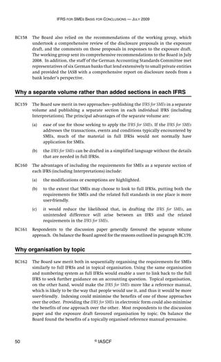 IFRS FOR SMES BASIS FOR CONCLUSIONS — JULY 2009
50 © IASCF
BC158 The Board also relied on the recommendations of the working group, which
undertook a comprehensive review of the disclosure proposals in the exposure
draft, and the comments on those proposals in responses to the exposure draft.
The working group sent its comprehensive recommendations to the Board in July
2008. In addition, the staff of the German Accounting Standards Committee met
representatives of six German banks that lend extensively to small private entities
and provided the IASB with a comprehensive report on disclosure needs from a
bank lender’s perspective.
Why a separate volume rather than added sections in each IFRS
BC159 The Board saw merit in two approaches—publishing the IFRS for SMEs in a separate
volume and publishing a separate section in each individual IFRS (including
Interpretations). The principal advantages of the separate volume are:
(a) ease of use for those seeking to apply the IFRS for SMEs. If the IFRS for SMEs
addresses the transactions, events and conditions typically encountered by
SMEs, much of the material in full IFRSs would not normally have
application for SMEs.
(b) the IFRS for SMEs can be drafted in a simplified language without the details
that are needed in full IFRSs.
BC160 The advantages of including the requirements for SMEs as a separate section of
each IFRS (including Interpretations) include:
(a) the modifications or exemptions are highlighted.
(b) to the extent that SMEs may choose to look to full IFRSs, putting both the
requirements for SMEs and the related full standards in one place is more
user-friendly.
(c) it would reduce the likelihood that, in drafting the IFRS for SMEs, an
unintended difference will arise between an IFRS and the related
requirements in the IFRS for SMEs.
BC161 Respondents to the discussion paper generally favoured the separate volume
approach. On balance the Board agreed for the reasons outlined in paragraph BC159.
Why organisation by topic
BC162 The Board saw merit both in sequentially organising the requirements for SMEs
similarly to full IFRSs and in topical organisation. Using the same organisation
and numbering system as full IFRSs would enable a user to link back to the full
IFRS to seek further guidance on an accounting question. Topical organisation,
on the other hand, would make the IFRS for SMEs more like a reference manual,
which is likely to be the way that people would use it, and thus it would be more
user-friendly. Indexing could minimise the benefits of one of those approaches
over the other. Providing the IFRS for SMEs in electronic form could also minimise
the benefits of one approach over the other. Most respondents to the discussion
paper and the exposure draft favoured organisation by topic. On balance the
Board found the benefits of a topically organised reference manual persuasive.
 