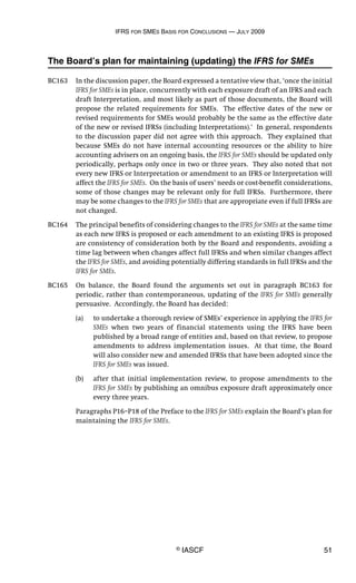 IFRS FOR SMES BASIS FOR CONCLUSIONS — JULY 2009
© IASCF 51
The Board’s plan for maintaining (updating) the IFRS for SMEs
BC163 In the discussion paper, the Board expressed a tentative view that, ‘once the initial
IFRS for SMEs is in place, concurrently with each exposure draft of an IFRS and each
draft Interpretation, and most likely as part of those documents, the Board will
propose the related requirements for SMEs. The effective dates of the new or
revised requirements for SMEs would probably be the same as the effective date
of the new or revised IFRSs (including Interpretations).’ In general, respondents
to the discussion paper did not agree with this approach. They explained that
because SMEs do not have internal accounting resources or the ability to hire
accounting advisers on an ongoing basis, the IFRS for SMEs should be updated only
periodically, perhaps only once in two or three years. They also noted that not
every new IFRS or Interpretation or amendment to an IFRS or Interpretation will
affect the IFRS for SMEs. On the basis of users’ needs or cost-benefit considerations,
some of those changes may be relevant only for full IFRSs. Furthermore, there
may be some changes to the IFRS for SMEs that are appropriate even if full IFRSs are
not changed.
BC164 The principal benefits of considering changes to the IFRS for SMEs at the same time
as each new IFRS is proposed or each amendment to an existing IFRS is proposed
are consistency of consideration both by the Board and respondents, avoiding a
time lag between when changes affect full IFRSs and when similar changes affect
the IFRS for SMEs, and avoiding potentially differing standards in full IFRSs and the
IFRS for SMEs.
BC165 On balance, the Board found the arguments set out in paragraph BC163 for
periodic, rather than contemporaneous, updating of the IFRS for SMEs generally
persuasive. Accordingly, the Board has decided:
(a) to undertake a thorough review of SMEs’ experience in applying the IFRS for
SMEs when two years of financial statements using the IFRS have been
published by a broad range of entities and, based on that review, to propose
amendments to address implementation issues. At that time, the Board
will also consider new and amended IFRSs that have been adopted since the
IFRS for SMEs was issued.
(b) after that initial implementation review, to propose amendments to the
IFRS for SMEs by publishing an omnibus exposure draft approximately once
every three years.
Paragraphs P16–P18 of the Preface to the IFRS for SMEs explain the Board’s plan for
maintaining the IFRS for SMEs.
 