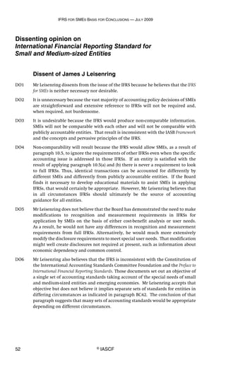IFRS FOR SMES BASIS FOR CONCLUSIONS — JULY 2009
52 © IASCF
Dissenting opinion on
International Financial Reporting Standard for
Small and Medium-sized Entities
Dissent of James J Leisenring
DO1 Mr Leisenring dissents from the issue of the IFRS because he believes that the IFRS
for SMEs is neither necessary nor desirable.
DO2 It is unnecessary because the vast majority of accounting policy decisions of SMEs
are straightforward and extensive reference to IFRSs will not be required and,
when required, not burdensome.
DO3 It is undesirable because the IFRS would produce non-comparable information.
SMEs will not be comparable with each other and will not be comparable with
publicly accountable entities. That result is inconsistent with the IASB Framework
and the concepts and pervasive principles of the IFRS.
DO4 Non-comparability will result because the IFRS would allow SMEs, as a result of
paragraph 10.5, to ignore the requirements of other IFRSs even when the specific
accounting issue is addressed in those IFRSs. If an entity is satisfied with the
result of applying paragraph 10.5(a) and (b) there is never a requirement to look
to full IFRSs. Thus, identical transactions can be accounted for differently by
different SMEs and differently from publicly accountable entities. If the Board
finds it necessary to develop educational materials to assist SMEs in applying
IFRSs, that would certainly be appropriate. However, Mr Leisenring believes that
in all circumstances IFRSs should ultimately be the source of accounting
guidance for all entities.
DO5 Mr Leisenring does not believe that the Board has demonstrated the need to make
modifications to recognition and measurement requirements in IFRSs for
application by SMEs on the basis of either cost-benefit analysis or user needs.
As a result, he would not have any differences in recognition and measurement
requirements from full IFRSs. Alternatively, he would much more extensively
modify the disclosure requirements to meet special user needs. That modification
might well create disclosures not required at present, such as information about
economic dependency and common control.
DO6 Mr Leisenring also believes that the IFRS is inconsistent with the Constitution of
the International Accounting Standards Committee Foundation and the Preface to
International Financial Reporting Standards. Those documents set out an objective of
a single set of accounting standards taking account of the special needs of small
and medium-sized entities and emerging economies. Mr Leisenring accepts that
objective but does not believe it implies separate sets of standards for entities in
differing circumstances as indicated in paragraph BC42. The conclusion of that
paragraph suggests that many sets of accounting standards would be appropriate
depending on different circumstances.
 