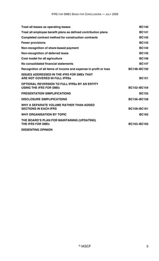 IFRS FOR SMES BASIS FOR CONCLUSIONS — JULY 2009
© IASCF 5
Treat all leases as operating leases BC140
Treat all employee benefit plans as defined contribution plans BC141
Completed contract method for construction contracts BC142
Fewer provisions BC143
Non-recognition of share-based payment BC144
Non-recognition of deferred taxes BC145
Cost model for all agriculture BC146
No consolidated financial statements BC147
Recognition of all items of income and expense in profit or loss BC148–BC150
ISSUES ADDRESSED IN THE IFRS FOR SMEs THAT
ARE NOT COVERED IN FULL IFRSs BC151
OPTIONAL REVERSION TO FULL IFRSs BY AN ENTITY
USING THE IFRS FOR SMEs BC152–BC154
PRESENTATION SIMPLIFICATIONS BC155
DISCLOSURE SIMPLIFICATIONS BC156–BC158
WHY A SEPARATE VOLUME RATHER THAN ADDED
SECTIONS IN EACH IFRS BC159–BC161
WHY ORGANISATION BY TOPIC BC162
THE BOARD’S PLAN FOR MAINTAINING (UPDATING)
THE IFRS FOR SMEs BC163–BC165
DISSENTING OPINION
 