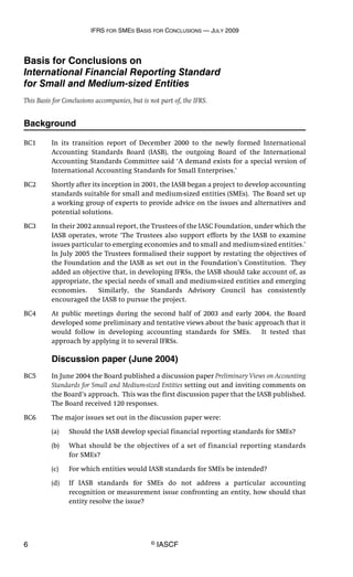 IFRS FOR SMES BASIS FOR CONCLUSIONS — JULY 2009
6 © IASCF
Basis for Conclusions on
International Financial Reporting Standard
for Small and Medium-sized Entities
This Basis for Conclusions accompanies, but is not part of, the IFRS.
Background
BC1 In its transition report of December 2000 to the newly formed International
Accounting Standards Board (IASB), the outgoing Board of the International
Accounting Standards Committee said ‘A demand exists for a special version of
International Accounting Standards for Small Enterprises.’
BC2 Shortly after its inception in 2001, the IASB began a project to develop accounting
standards suitable for small and medium-sized entities (SMEs). The Board set up
a working group of experts to provide advice on the issues and alternatives and
potential solutions.
BC3 In their 2002 annual report, the Trustees of the IASC Foundation, under which the
IASB operates, wrote ‘The Trustees also support efforts by the IASB to examine
issues particular to emerging economies and to small and medium-sized entities.’
In July 2005 the Trustees formalised their support by restating the objectives of
the Foundation and the IASB as set out in the Foundation’s Constitution. They
added an objective that, in developing IFRSs, the IASB should take account of, as
appropriate, the special needs of small and medium-sized entities and emerging
economies. Similarly, the Standards Advisory Council has consistently
encouraged the IASB to pursue the project.
BC4 At public meetings during the second half of 2003 and early 2004, the Board
developed some preliminary and tentative views about the basic approach that it
would follow in developing accounting standards for SMEs. It tested that
approach by applying it to several IFRSs.
Discussion paper (June 2004)
BC5 In June 2004 the Board published a discussion paper Preliminary Views on Accounting
Standards for Small and Medium-sized Entities setting out and inviting comments on
the Board’s approach. This was the first discussion paper that the IASB published.
The Board received 120 responses.
BC6 The major issues set out in the discussion paper were:
(a) Should the IASB develop special financial reporting standards for SMEs?
(b) What should be the objectives of a set of financial reporting standards
for SMEs?
(c) For which entities would IASB standards for SMEs be intended?
(d) If IASB standards for SMEs do not address a particular accounting
recognition or measurement issue confronting an entity, how should that
entity resolve the issue?
 