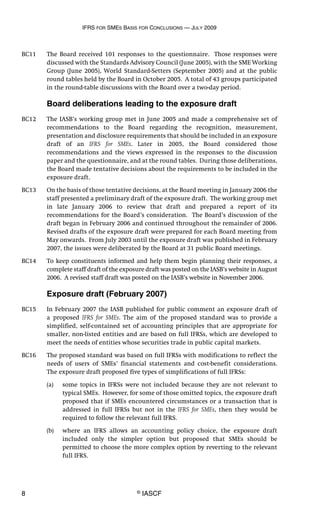 IFRS FOR SMES BASIS FOR CONCLUSIONS — JULY 2009
8 © IASCF
BC11 The Board received 101 responses to the questionnaire. Those responses were
discussed with the Standards Advisory Council (June 2005), with the SME Working
Group (June 2005), World Standard-Setters (September 2005) and at the public
round tables held by the Board in October 2005. A total of 43 groups participated
in the round-table discussions with the Board over a two-day period.
Board deliberations leading to the exposure draft
BC12 The IASB’s working group met in June 2005 and made a comprehensive set of
recommendations to the Board regarding the recognition, measurement,
presentation and disclosure requirements that should be included in an exposure
draft of an IFRS for SMEs. Later in 2005, the Board considered those
recommendations and the views expressed in the responses to the discussion
paper and the questionnaire, and at the round tables. During those deliberations,
the Board made tentative decisions about the requirements to be included in the
exposure draft.
BC13 On the basis of those tentative decisions, at the Board meeting in January 2006 the
staff presented a preliminary draft of the exposure draft. The working group met
in late January 2006 to review that draft and prepared a report of its
recommendations for the Board’s consideration. The Board’s discussion of the
draft began in February 2006 and continued throughout the remainder of 2006.
Revised drafts of the exposure draft were prepared for each Board meeting from
May onwards. From July 2003 until the exposure draft was published in February
2007, the issues were deliberated by the Board at 31 public Board meetings.
BC14 To keep constituents informed and help them begin planning their responses, a
complete staff draft of the exposure draft was posted on the IASB’s website in August
2006. A revised staff draft was posted on the IASB’s website in November 2006.
Exposure draft (February 2007)
BC15 In February 2007 the IASB published for public comment an exposure draft of
a proposed IFRS for SMEs. The aim of the proposed standard was to provide a
simplified, self-contained set of accounting principles that are appropriate for
smaller, non-listed entities and are based on full IFRSs, which are developed to
meet the needs of entities whose securities trade in public capital markets.
BC16 The proposed standard was based on full IFRSs with modifications to reflect the
needs of users of SMEs’ financial statements and cost-benefit considerations.
The exposure draft proposed five types of simplifications of full IFRSs:
(a) some topics in IFRSs were not included because they are not relevant to
typical SMEs. However, for some of those omitted topics, the exposure draft
proposed that if SMEs encountered circumstances or a transaction that is
addressed in full IFRSs but not in the IFRS for SMEs, then they would be
required to follow the relevant full IFRS.
(b) where an IFRS allows an accounting policy choice, the exposure draft
included only the simpler option but proposed that SMEs should be
permitted to choose the more complex option by reverting to the relevant
full IFRS.
 