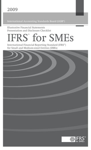 2009
International Accounting Standards Board (IASB®
)
Cover printed on 100 per cent recycled paper
100%
International Accounting Standards Board
30 Cannon Street | London EC4M 6XH | United Kingdom
Telephone: +44 (0)20 7246 6410 | Fax: +44 (0)20 7246 6411
Email: iasb@iasb.org | Web: www.iasb.org
Publications Department
Telephone: +44 (0)20 7332 2730 | Fax: +44 (0)20 7332 2749
Email: publications@iasb.org
International Financial Reporting Standard for Small and Medium-sized Entities (SMEs) 2009
is the first set of international accounting requirements developed specifically for SMEs.
It has been prepared by the International Accounting Standards Board (IASB) on IFRS
foundations but is a stand-alone product that is separate from the full set of International
Financial Reporting Standards (IFRSs).
The IFRS for SMEs has simplifications that reflect the needs of users of SMEs’ financial
statements and cost-benefit considerations. Compared with full IFRSs, it is less complex
in a number of ways:
• 	Topics not relevant for SMEs are omitted.
• 	Where full IFRSs allow accounting policy choices, the IFRS for SMEs allows only the
easier option.
• 	Many of the principles for recognising and measuring assets, liabilities, income and
expenses in full IFRSs are simplified.
• 	Significantly fewer disclosures are required.
• 	And the standard has been written in clear, easily translatable language.
It is suitable for all entities except those whose securities are publicly traded and financial
institutions such as banks and insurance companies.
www.iasb.org
IFRS®
for SMEsInternational Financial Reporting Standard (IFRS®)
for Small and Medium-sized Entities (SMEs)
Illustrative Financial Statements
Presentation and Disclosure Checklist
 