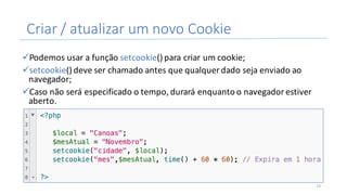 Criar	/	atualizar	um	novo	Cookie
üPodemos	usar	a	função	setcookie()	para	criar	um	cookie;
üsetcookie()	deve	ser	chamado	antes	que	qualquer	dado	seja	enviado	ao	
navegador;
üCaso	não	será	especificado	o	tempo,	durará	enquanto	o	navegador	estiver	
aberto.
15
 
