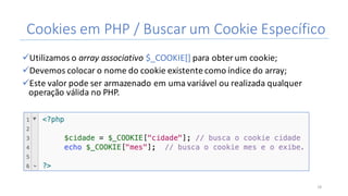 Cookies	em	PHP	/	Buscar	um	Cookie	Específico
üUtilizamos	o	array associativo	$_COOKIE[]	para	obter	um	cookie;
üDevemos	colocar	o	nome	do	cookie	existente	como	índice do	array;
üEste	valor	pode	ser	armazenado	em	uma	variável	ou	realizada	qualquer	
operação	válida	no	PHP.
16
 