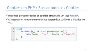 Cookies	em	PHP	/	Buscar	todos	os	Cookies
üPodemos	percorrer	todos	os	cookies	através	de	um	laço	foreach.
üArmazenamos	o	nome	e	o	valor	nas	respectivas	variáveis	utilizadas	no	
laço.
17
 