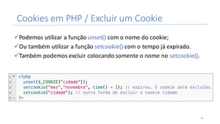 Cookies	em	PHP	/	Excluir	um	Cookie
üPodemos	utilizar	a	função	unset()	com	o	nome	do	cookie;
üOu	também	utilizar	a	função	setcookie() com	o	tempo	já	expirado.
üTambém	podemos	excluir	colocando	somente	o	nome	no	setcookie().
18
 
