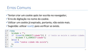 Erros	Comuns
üTentar	criar	um	cookie	após	ter	escrito	no	navegador;
üErro	de	digitação	no	nome	do	cookie.
üUtilizar	um	cookie	já	expirado,	portanto,	não	existe	mais.
üSugestão:	utilizar	isset()	para	verificar	se	existe.
19
 