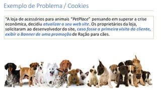 Exemplo	de	Problema	/	Cookies
“A	loja	de	acessórios	para	animais	“PetPlace”	pensando	em	superar	a	crise	
econômica,	decidiu	atualizar	o	seu	web	site.	Os	proprietários	da	loja,	
solicitaram	ao	desenvolvedor	do	site,	caso	fosse	a	primeira	visita	do	cliente,	
exibir	o	Banner	de	uma	promoção	de	Ração	para	cães.
20
 