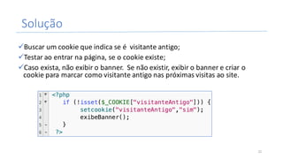 Solução
üBuscar	um	cookie	que	indica	se	é		visitante	antigo;
üTestar	ao	entrar	na	página,	se	o	cookie	existe;
üCaso	exista,	não	exibir	o	banner.		Se	não	existir,	exibir	o	banner	e	criar	o	
cookie	para	marcar	como	visitante	antigo	nas	próximas	visitas	ao	site.
22
 