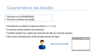 Características	das	Sessões
üArmazenam	os	dados	no	lado	servidor(Server	Side);
üA	maioria	utiliza	cookies	internamente.
üTambém	podem	ser	usadas	por	reescrita	de	URL	ao	invés	de	cookies;
üSão	muito	utilizadas	para	autenticação	através	de	login.
üPossuem	um	id	(PHPSESSID);
üPossuem	variáveis	de	sessão;
26
 