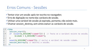 Erros	Comuns	- Sessões
üTentar	criar	um	sessão	após	ter	escrito	no	navegador;
üErro	de	digitação	no	nome	das	variáveis	de	sessão.
üUtilizar	uma	variável	de	sessão	já	expirada,	portanto,	não	existe	mais.
üChamar	session_destroy,	sem	antes	excluir	as	variáveis	de	sessão.
31
 