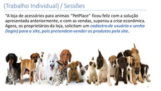 (Trabalho	Individual)	/	Sessões
“A	loja	de	acessórios	para	animais	“PetPlace”	ficou	feliz	com	a	solução	
apresentada	anteriormente,	e	com	as	vendas,	superou	a	crise	econômica.	
Agora,	os	proprietários	da	loja,	solicitam	um	cadastro	de	usuário	e	senha	
(login)	para	o	site,	pois	pretendem	vender	os	produtos	pelo	site.	
32
 