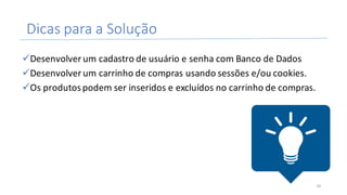 Dicas	para	a	Solução
üDesenvolver	um	cadastro	de	usuário	e	senha	com	Banco	de	Dados
üDesenvolver	um	carrinho	de	compras	usando	sessões	e/ou	cookies.
üOs	produtos	podem	ser	inseridos	e	excluídos	no	carrinho	de	compras.
34
 