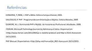 Referências
CONVERSE,	T;	PARK,	J.	PHP	a	Bíblia.	Editora	Campus	Elsevier,	2003.
DALL’OGLIO,	P.	PHP	:	Programando	com	Orientação	a	Objetos.	Editora	Novatec,	2009.
GILMORE,	W.	J.	Dominando	PHP	e	MySQL:	do	Iniciante	ao	Profissional.	Alta	Books.	2008.
ITORIAN.	Microsoft	Technology	Journals by Abhimanyu K Vatsa.	Disponível	em	
<http://www.itorian.com/2012/09/tcp-is-stateful-protocol-and-http-is.html>	Acesso	em	
24/11/2015.
PHP	Manual.	Disponível	em	<http://php.net/manual/pt_BR/>	Acesso	em	24/11/2015.	
35
 