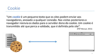 Cookie
"Um	cookie é	um	pequeno	texto	que	os	sites	podem	enviar	aos	
navegadores,	anexado	a	qualquer	conexão.	Nas	visitas	posteriores	o	
navegador	reenvia	os	dados	para	o	servidor	dono	do	cookie.	Um	cookie	é	
transmitido	até	que	perca	a	validade,	que	é	definida	pelo	site”.
(PHP	Manual,	2015)
8
 
