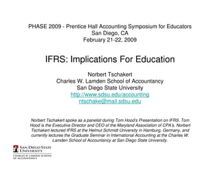 PHASE 2009 - Prentice Hall Accounting Symposium for Educators
                       San Diego, CA
                    February 21-22, 2009


        IFRS: Implications For Education
                           Norbert Tschakert
              Charles W. Lamden School of Accountancy
                      San Diego State University
                   http://www.sdsu.edu/accounting
                       ntschake@mail.sdsu.edu


Norbert Tschakert spoke as a panelist during Tom Hood’s Presentation on IFRS. Tom
Hood is the Executive Director and CEO of the Maryland Association of CPA’s. Norbert
Tschakert lectured IFRS at the Helmut Schmidt University in Hamburg, Germany, and
currently lectures the Graduate Seminar in International Accounting at the Charles W.
            Lamden School of Accountancy at San Diego State University.
 
