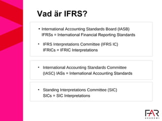 Vad är IFRS?
• International Accounting Standards Board (IASB)
IFRSs = International Financial Reporting Standards
• IFRS Interpretations Committee (IFRS IC)
IFRICs = IFRIC Interpretations
• International Accounting Standards Committee
(IASC) IASs = International Accounting Standards
• Standing Interpretations Committee (SIC)
SICs = SIC Interpretations
 