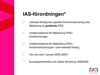 IAS-förordningen*
• noterade företag ska upprätta koncernredovisning med
tillämpning av godkända IFRS
• medlemsstaterna får tillåta/kräva IFRS i
årsredovisningar
• medlemsstaterna får tillåta/kräva IFRS i
koncernredovisningen i icke-noterade företag
• från och med 1 januari 2005 (2007)
* Europaparlamentets och rådets förordning 1606/2002
 