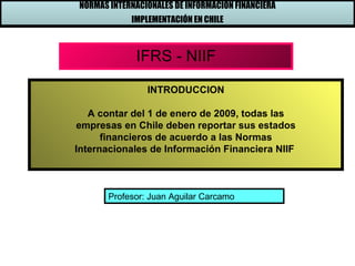 NORMAS INTERNACIONALES DE INFORMACIÓN FINANCIERA
            IMPLEMENTACIÓN EN CHILE



             IFRS - NIIF

                INTRODUCCION

   A contar del 1 de enero de 2009, todas las
empresas en Chile deben reportar sus estados
      financieros de acuerdo a las Normas
Internacionales de Información Financiera NIIF



       Profesor: Juan Aguilar Carcamo
 