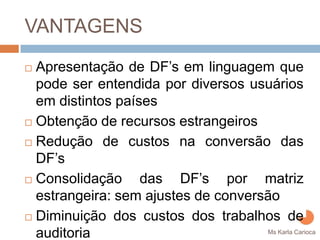 VANTAGENS
Apresentação de DF’s em linguagem que
pode ser entendida por diversos usuários
em distintos países
Obtenção de recursos estrangeiros
Redução de custos na conversão das
DF’s
Consolidação das DF’s por matriz
estrangeira: sem ajustes de conversão
Diminuição dos custos dos trabalhos de
auditoria                           Ms Karla Carioca
 