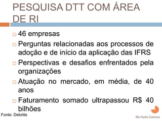PESQUISA DTT COM ÁREA DE
      RI
         46 empresas
         Perguntas relacionadas aos processos de
         adoção e de início da aplicação das IFRS
         Perspectivas e desafios enfrentados pela
         organizações
         Atuação no mercado, em média, de 40
         anos
         Faturamento somado ultrapassou R$ 40
         bilhões
Fonte: Deloitte
                                           Ms Karla Carioca
 