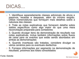 DICAS...
         1. Identifique separadamente classes adicionais de ativos e
         passivos, receitas e despesas, além do mínimo exigido.
         Utilize nomenclaturas que forneçam mais detalhes sobre a
         natureza das classes
         2. Trate as notas explicativas que fornecem detalhe sobre
         saldos específicos como algo maior do que uma mera
         reconciliação preparada para contadores
         3. Quando divulgar itens da demonstração de resultado nas
         notas explicativas, inclua também informações sobre fluxos
         de caixa para os eventos que estão sendo abordados em
         ambas as demonstrações
         4. Quando incertezas são tratadas, considere divulgar os
         vários cenários para os eventuais desfechos
         5. Forneça informações por segmento na demonstração de
         resultado, próximos aos totais consolidados

Fonte: Deloitte
                                                            Ms Karla Carioca
 