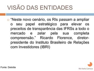 VISÃO DAS ENTIDADES
         “Neste novo cenário, os RIs passam a ampliar
         o seu papel estratégico para elevar os
         preceitos de transparência das IFRSs a todo o
         mercado e zelar pela sua completa
         compreensão.” Ricardo Florence, diretor-
         presidente do Instituto Brasileiro de Relações
         com Investidores (IBRI)




Fonte: Deloitte
                                                Ms Karla Carioca
 