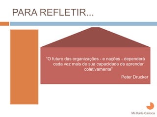 PARA REFLETIR...



      “O futuro das organizações - e nações - dependerá
          cada vez mais de sua capacidade de aprender
                         coletivamente”
                                           Peter Drucker




                                                Ms Karla Carioca
 