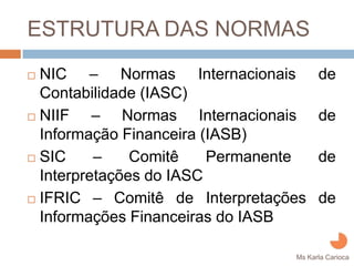 ESTRUTURA DAS NORMAS
NIC – Normas Internacionais          de
Contabilidade (IASC)
NIIF – Normas Internacionais         de
Informação Financeira (IASB)
SIC     –    Comitê    Permanente    de
Interpretações do IASC
IFRIC – Comitê de Interpretações     de
Informações Financeiras do IASB

                               Ms Karla Carioca
 