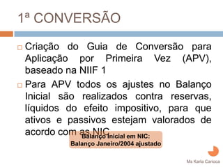 1ª CONVERSÃO
Criação do Guia de Conversão para
Aplicação por Primeira Vez (APV),
baseado na NIIF 1
Para APV todos os ajustes no Balanço
Inicial são realizados contra reservas,
líquidos do efeito impositivo, para que
ativos e passivos estejam valorados de
acordo com as NIC
            Balanço Inicial em NIC:
         Balanço Janeiro/2004 ajustado
                                         Ms Karla Carioca
 