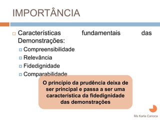 IMPORTÂNCIA
Características       fundamentais             das
Demonstrações:
 Compreensibilidade
 Relevância
 Fidedignidade
 Comparabilidade

       O princípio da prudência deixa de
        ser principal e passa a ser uma
        característica da fidedignidade
              das demonstrações
                                           Ms Karla Carioca
 