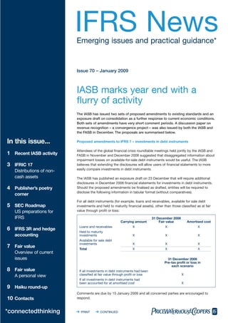 IFRS News
                           Emerging issues and practical guidance*


                           Issue 70 – January 2009



                           IASB marks year end with a
                           flurry of activity
                           The IASB has issued two sets of proposed amendments to existing standards and an
                           exposure draft on consolidation as a further response to current economic conditions.
                           Both sets of amendments have very short comment periods. A discussion paper on
                           revenue recognition – a convergence project – was also issued by both the IASB and
                           the FASB in December. The proposals are summarised below.

In this issue...           Proposed amendments to IFRS 7 – investments in debt instruments

                           Attendees of the global financial crisis roundtable meetings held jointly by the IASB and
1 Recent IASB activity     FASB in November and December 2008 suggested that disaggregated information about
                           impairment losses on available-for-sale debt instruments would be useful. The IASB
3 IFRIC 17                 believes that extending the disclosures will allow users of financial statements to more
                           easily compare investments in debt instruments.
   Distributions of non-
   cash assets             The IASB has published an exposure draft on 23 December that will require additional
                           disclosures in December 2008 financial statements for investments in debt instruments.
4 Publisher’s poetry       Should the proposed amendments be finalised as drafted, entities will be required to
                           disclose the following information in tabular format (without comparatives).
   corner
                           For all debt instruments (for example, loans and receivables, available for sale debt
5 SEC Roadmap              investments and held to maturity financial assets), other than those classified as at fair
                           value through profit or loss:
   US preparations for
   IFRS                                                                       31 December 2008
                                                        Carrying amount           Fair value         Amortised cost
                            Loans and receivables                X                    X                      X
6 IFRS 3R and hedge         Held to maturity
   accounting               investments                          X                    X                      X
                            Available for sale debt
                            investments                          X                    X                      X
7 Fair value                Total                                X                    X                      X
   Overview of current
   issues                                                                               31 December 2008
                                                                                      Pre-tax profit or loss in
                                                                                          each scenario
8 Fair value                If all investments in debt instruments had been
                            classified at fair value through profit or loss                      X
   A personal view
                            If all investments in debt instruments had
                            been accounted for at amortised cost                                 X
9 Haiku round-up
                           Comments are due by 15 January 2009 and all concerned parties are encouraged to
10 Contacts                respond.



*connectedthinking           PRINT       CONTINUED
 