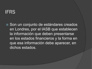 IFRS


Son un conjunto de estándares creados
en Londres, por el IASB que establecen
la información que deben presentarse
en los estados financieros y la forma en
que esa información debe aparecer, en
dichos estados.

 