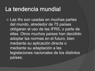 La tendencia mundial


Las ifrs son usadas en muchas partes
del mundo, alrededor de 75 países
obligaran el uso de las IFRS, o parte de
ellas. Otros muchos países han decidido
adoptar las normas en el futuro, bien
mediante su aplicación directa o
mediante su adaptación a las
legislaciones nacionales de los distintos
países.

 